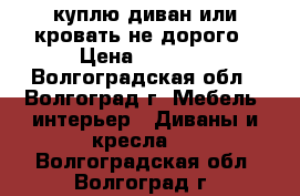 куплю диван или кровать не дорого › Цена ­ 3 000 - Волгоградская обл., Волгоград г. Мебель, интерьер » Диваны и кресла   . Волгоградская обл.,Волгоград г.